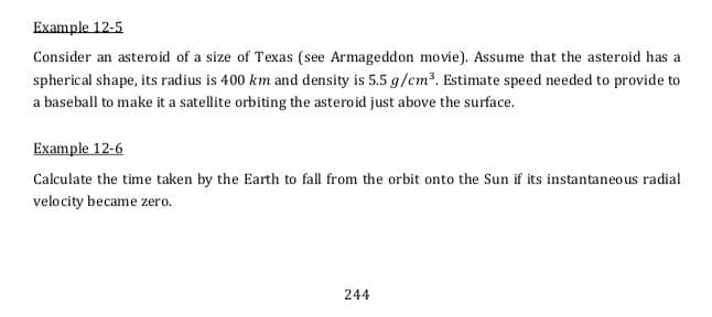 Example 12-5
Consider an asteroid of a size of Texas (see Armageddon movie). Assume that the asteroid has a
spherical shape, its radius is 400 km and density is 5.5 g/cm³. Estimate speed needed to provide to
a baseball to make it a satellite orbiting the asteroid just above the surface.
Example 12-6
Calculate the time taken by the Earth to fall from the orbit onto the Sun if its instantaneous radial
velocity became zero.
244
