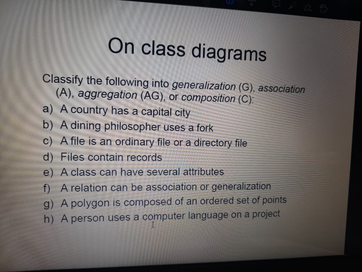 On class diagrams
Classify the following into generalization (G), association
(A), aggregation (AG), or composition (C):
a) A country has a capital city
b) A dining philosopher uses a fork
c) A file is an ordinary file or a directory file
d) Files contain records
e) A class can have several attributes
f) A relation can be association or generalization
g) A polygon is composed of an ordered set of points
h) A person uses a computer language on a project
