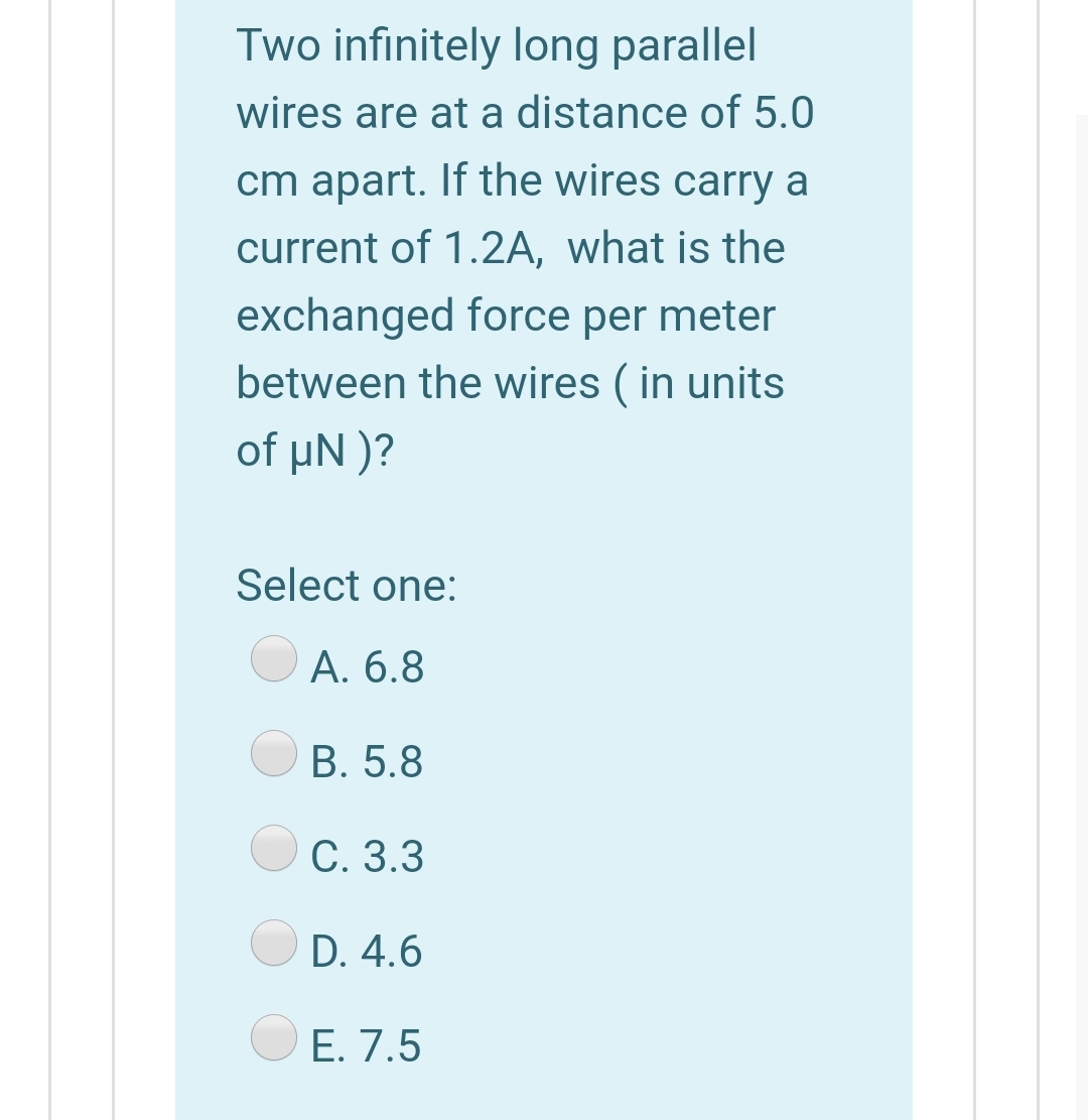 Two infinitely long parallel
wires are at a distance of 5.0
cm apart. If the wires carry a
current of 1.2A, what is the
exchanged force per meter
between the wires ( in units
of μN )?
Select one:
A. 6.8
B. 5.8
C. 3.3
D. 4.6
E. 7.5
