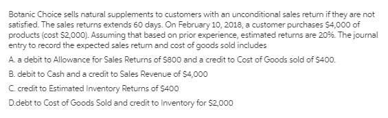Botanic Choice sells natural supplements to customers with an unconditional sales return if they are not
satisfied. The sales returns extends 60 days. On February 10, 2018, a customer purchases $4,000 of
products (cost $2,000). Assuming that based on prior experience, estimated returns are 20%. The journal
entry to record the expected sales return and cost of goods sold includes
A. a debit to Allowance for Sales Returns of $800 and a credit to Cost of Goods sold of $400.
B. debit to Cash and a credit to Sales Revenue of $4,000
C.credit to Estimated Inventory Returns of S400
D.debt to Cost of Goods Sold and credit to Inventory for $2,000
