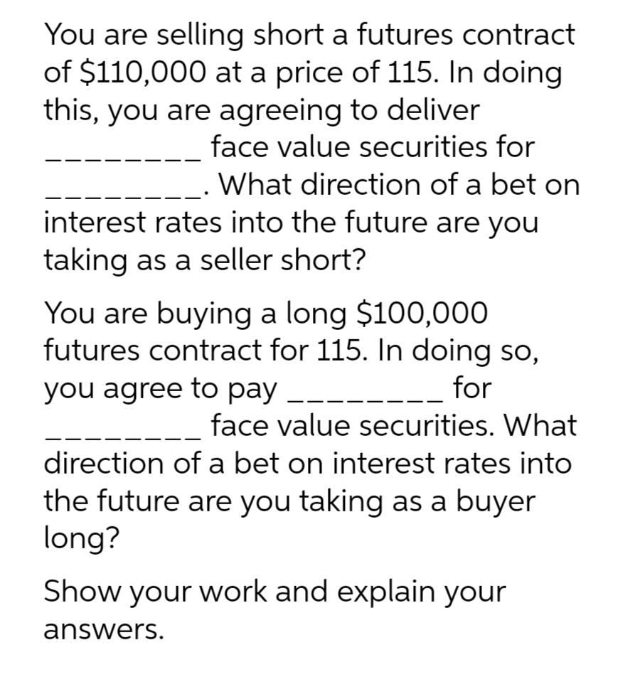 You are selling short a futures contract
of $110,000 at a price of 115. In doing
this, you are agreeing to deliver
face value securities for
What direction of a bet on
interest rates into the future are you
taking as a seller short?
You are buying a long $100,000
futures contract for 115. In doing so,
you agree to pay ___
for
face value securities. What
direction of a bet on interest rates into
the future are you taking as a buyer
long?
Show your work and explain your
answers.