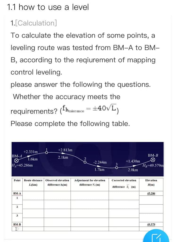 1.1 how to use a level
1.[Calculation]
To calculate the elevation of some points, a
leveling route was tested from BM-A to BM-
B, according to the reqiurement of mapping
control leveling.
please answer the following the questions.
Whether the accuracy meets the
requirements? (fhadermce =±40VL)
%3D
Please complete the following table.
+2.813m
+2.331m
BM-A
BM-B
1.6km
2.1km
-2.244m
+1.430m
HA
1-45.286m
Hg-49.579m
1.7km
2.0km
Point
Route distance
Observed elevation
Adjustment for elevation
Corrected elevation
Elevation
L(km)
difference hi(m)
difference Vi (m)
H(m)
difference h, (m)
BM-A
45.286
1
2
3
BM-B
49.579
