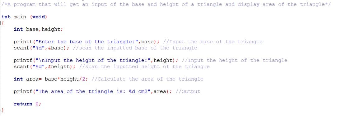 / *A program that will get an input of the base and height of a triangle and display area of the triangle* /
int main (void)
int base, height;
printf("Enter the base of the triangle:",base) ; //Input the base of the triangle
scanf ("%d", &base); //scan the inputted base of the triangle
printf("\nInput the height of the triangle:", height); //Input the height of the triangle
scanf ("%d", &height); //scan the inputted height of the triangle
int area= base*height/2; //Calculate the area of the triangle
printf ("The area of the triangle is: %d cm2", area); //Output
return 0;
