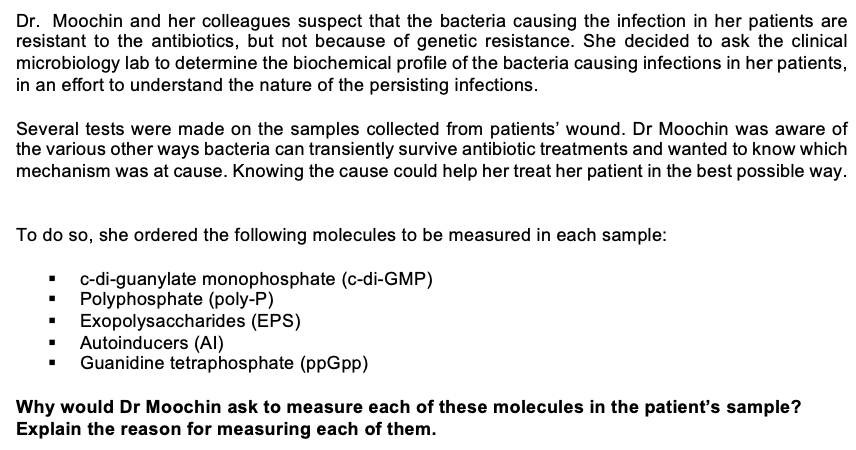 Dr. Moochin and her colleagues suspect that the bacteria causing the infection in her patients are
resistant to the antibiotics, but not because of genetic resistance. She decided to ask the clinical
microbiology lab to determine the biochemical profile of the bacteria causing infections in her patients,
in an effort to understand the nature of the persisting infections.
Several tests were made on the samples collected from patients' wound. Dr Moochin was aware of
the various other ways bacteria can transiently survive antibiotic treatments and wanted to know which
mechanism was at cause. Knowing the cause could help her treat her patient in the best possible way.
To do so, she ordered the following molecules to be measured in each sample:
c-di-guanylate monophosphate (c-di-GMP)
• Polyphosphate (poly-P)
Exopolysaccharides (EPS)
Autoinducers (AI)
Guanidine tetraphosphate (ppGpp)
Why would Dr Moochin ask to measure each of these molecules in the patient's sample?
Explain the reason for measuring each of them.
