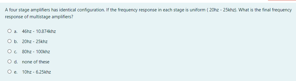 A four stage amplifiers has identical configuration. If the frequency response in each stage is uniform ( 20hz - 25khz). What is the final frequency
response of multistage amplifiers?
O a.
46hz - 10.874khz
O b. 20hz - 25khz
O c. 80hz - 100khz
O d. none of these
O .
10hz - 6.25khz

