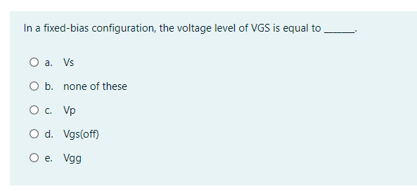 In a fixed-bias configuration, the voltage level of VGS is equal to
O a. Vs
O b. none of these
O . Vp
O d. Vgs(off)
O e. Vgg
