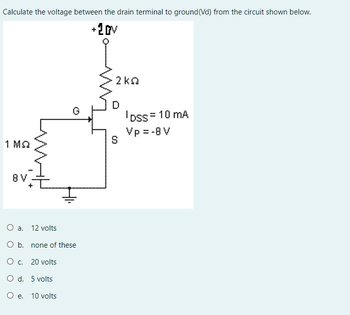 Calculate the voltage between the drain terminal to ground(Vd) from the circuit shown below.
+2v
2 ka
D
IDss = 10 mA
Vp = -8 V
G
S
1 Ma
8 V
Oa.
12 volts
O b. none of these
O . 20 volts
O d. 5 volts
Oe.
10 volts
