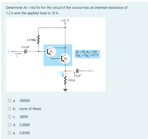 Determine Av =Vo/Vs for the circuit if the source has an internal resistance of
1.2 k and the applied load is 10 k.
+16 V
2.4 M2
0.1 µF
V o
B1 = 50, B2 = 120
VBE, =
= VBE, = 0.7 V
Q2
i0 µF
5102
.88888
O b. none of these
O c. .8899
O d. 5.9888
O e. 0.9998
