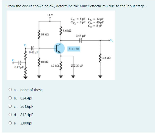 From the circuit shown below, determine the Miller effect(Cmi) due to the input stage.
14 V
Cw = 5 pF C = 12 pF
Cw, = 8 pF C= 40 pF
Ca = 8 pF
5.6 ka
68 k2
0.47 uF
B = 120
0.47 uF
3.3 kl
10 k
1.2 k2
: 20 uF
0.47 µF
O a.
none of these
O b. 824.4pF
Ос. 561.бpF
O d. 842.4pF
О е. 2,808рF
