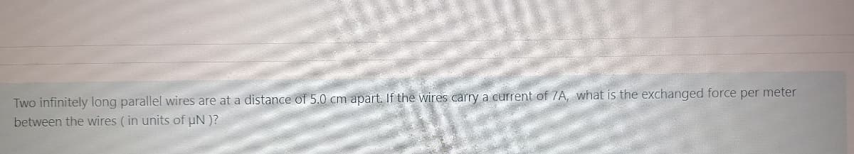 Two infinitely long parallel wires are at a distance of 5.0 cm apart. If the wires carry a current of 7A, what is the exchanged force per meter
between the wires (in units of uN )?
