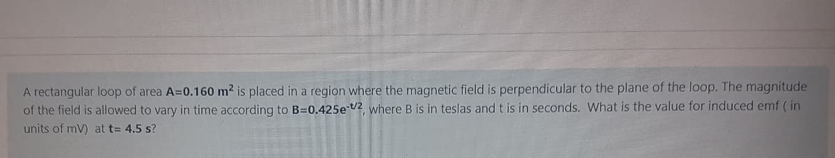A rectangular loop of area A=0.160 m2 is placed in a region where the magnetic field is perpendicular to the plane of the loop. The magnitude
of the field is allowed to vary in time according to B=0.425e /2 where B is in teslas and t is in seconds. What is the value for induced emf ( in
units of mV) at t= 4.5 s?
