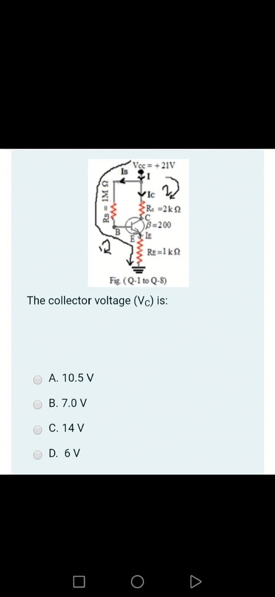Vec = + 21V
Is
VIc
Re =2kN
B=200
IE
RE =1 kN
Fig. (Q-1 to Q-8)
The collector voltage (Vc) is:
A. 10.5 V
О В. 7.0 V
C. 14 V
O D. 6 V
O O D
Rs = 1M
