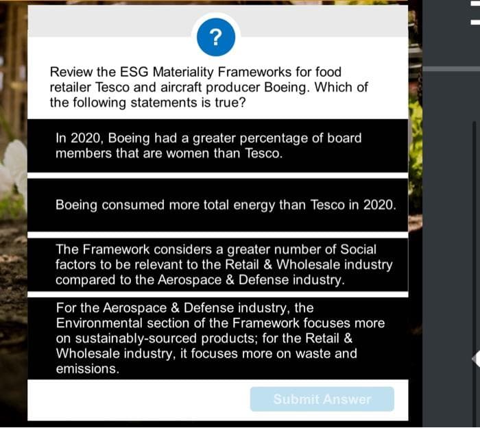 ?
Review the ESG Materiality Frameworks for food
retailer Tesco and aircraft producer Boeing. Which of
the following statements is true?
In 2020, Boeing had a greater percentage of board
members that are women than Tesco.
Boeing consumed more total energy than Tesco in 2020.
The Framework considers a greater number of Social
factors to be relevant to the Retail & Wholesale industry
compared to the Aerospace & Defense industry.
For the Aerospace & Defense industry, the
Environmental section of the Framework focuses more
on sustainably-sourced products; for the Retail &
Wholesale industry, it focuses more on waste and
emissions.
Submit Answer
||