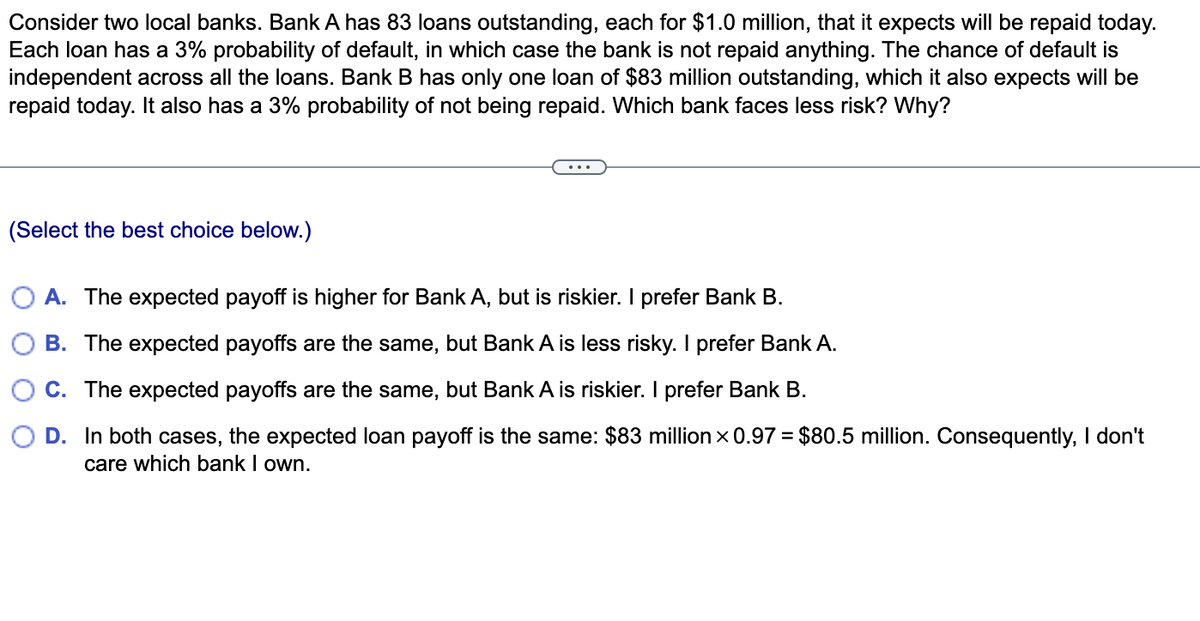 Consider two local banks. Bank A has 83 loans outstanding, each for $1.0 million, that it expects will be repaid today.
Each loan has a 3% probability of default, in which case the bank is not repaid anything. The chance of default is
independent across all the loans. Bank B has only one loan of $83 million outstanding, which it also expects will be
repaid today. It also has a 3% probability of not being repaid. Which bank faces less risk? Why?
(Select the best choice below.)
O A. The expected payoff is higher for Bank A, but is riskier. I prefer Bank B.
B. The expected payoffs are the same, but Bank A is less risky. I prefer Bank A.
C. The expected payoffs are the same, but Bank A is riskier. I prefer Bank B.
D. In both cases, the expected loan payoff is the same: $83 million x 0.97 = $80.5 million. Consequently, I don't
care which bank I own.