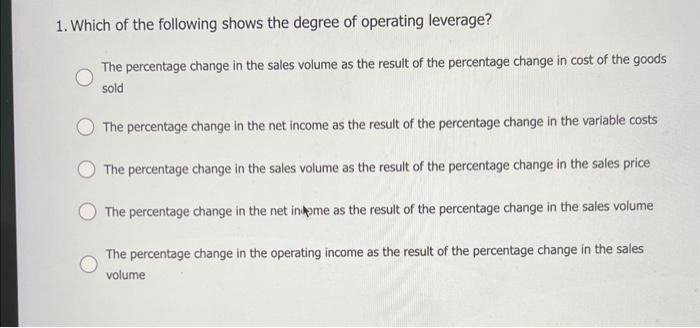 1. Which of the following shows the degree of operating leverage?
The percentage change in the sales volume as the result of the percentage change in cost of the goods
sold
The percentage change in the net income as the result of the percentage change in the variable costs
The percentage change in the sales volume as the result of the percentage change in the sales price
The percentage change in the net inome as the result of the percentage change in the sales volume
The percentage change in the operating income as the result of the percentage change in the sales
volume