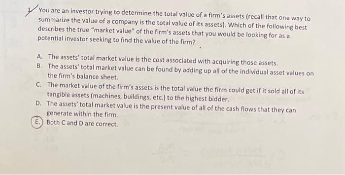 You are an investor trying to determine the total value of a firm's assets (recall that one way to
summarize the value of a company is the total value of its assets). Which of the following best
describes the true "market value of the firm's assets that you would be looking for as a
potential investor seeking to find the value of the firm?
A. The assets' total market value is the cost associated with acquiring those assets.
B. The assets' total market value can be found by adding up all of the individual asset values on
the firm's balance sheet.
C. The market value of the firm's assets is the total value the firm could get if it sold all of its
tangible assets (machines, buildings, etc.) to the highest bidder.
D. The assets' total market value is the present value of all of the cash flows that they can
generate within the firm.
Both C and D are correct.