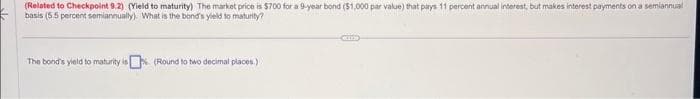 (Related to Checkpoint 9.2) (Yield to maturity) The market price is $700 for a 9-year bond ($1,000 par value) that pays 11 percent annual interest, but makes interest payments on a semiannual
basis (5.5 percent semiannually). What is the band's yield to maturity?
The bond's yield to maturity is (Round to two decimal places.)
Com