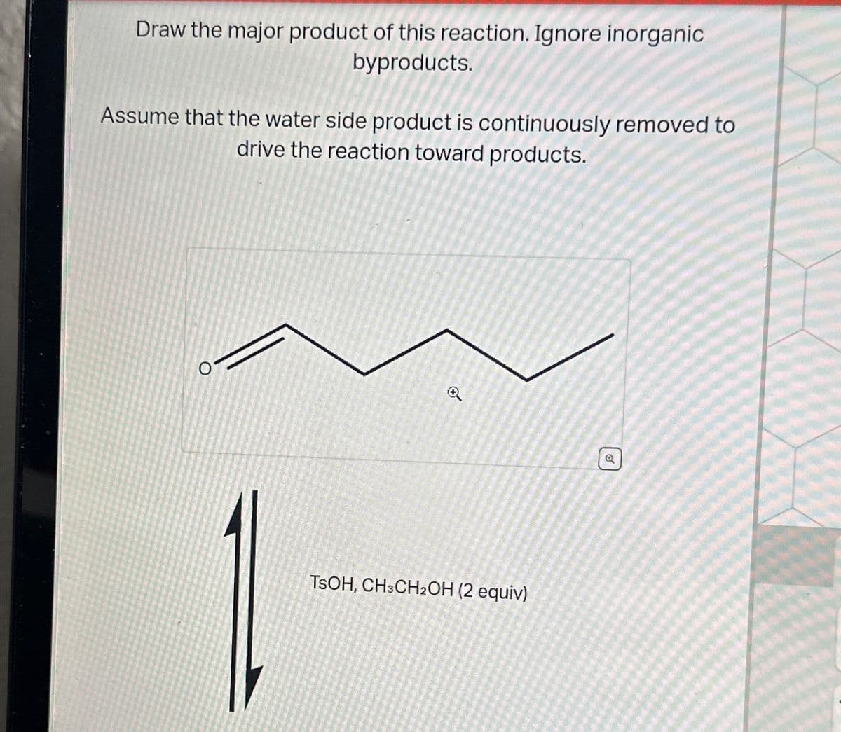 Draw the major product of this reaction. Ignore inorganic
byproducts.
Assume that the water side product is continuously removed to
drive the reaction toward products.
O
TSOH, CH3CH2OH (2 equiv)
@