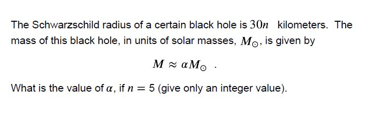 The Schwarzschild radius of a certain black hole is 30n
kilometers. The
mass of this black hole, in units of solar masses, Mo, is given by
M x aMo
What is the value of a, if n = 5 (give only an integer value).
