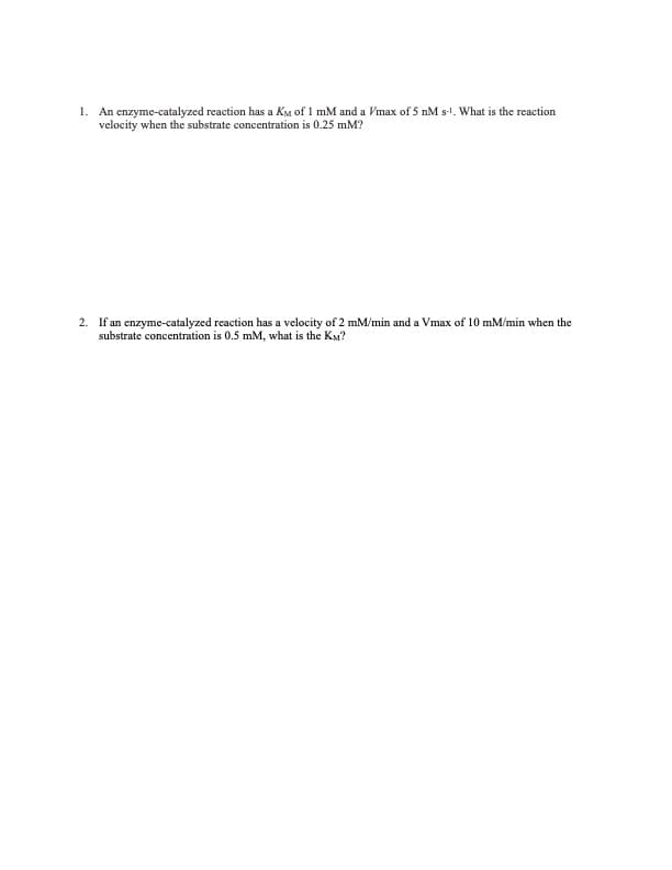 1. An enzyme-catalyzed reaction has a KM of 1 mM and a Vmax of 5 nM s-1. What is the reaction
velocity when the substrate concentration is 0.25 mM?
2. If an enzyme-catalyzed reaction has a velocity of 2 mm/min and a Vmax of 10 mm/min when the
substrate concentration is 0.5 mM, what is the KM?