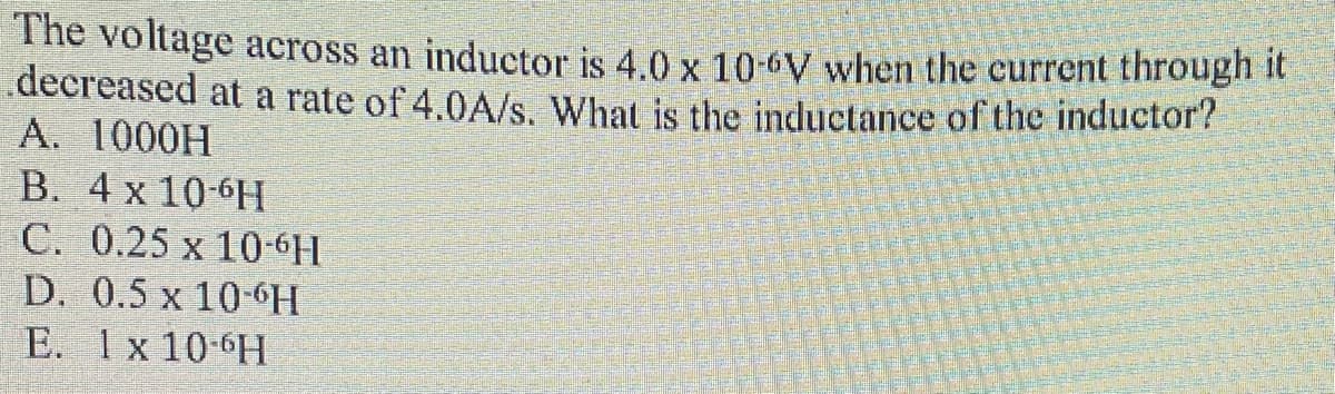 The voltage across an inductor is 4.0 x 10-6V when the current through it
.decreased at a rate of 4.0A/s. What is the inductance of the inductor?
A. 1000H
B. 4 x 10-6H
C. 0.25 x 10-6H
D. 0.5 x 10-6H
E. 1x 10-6H
