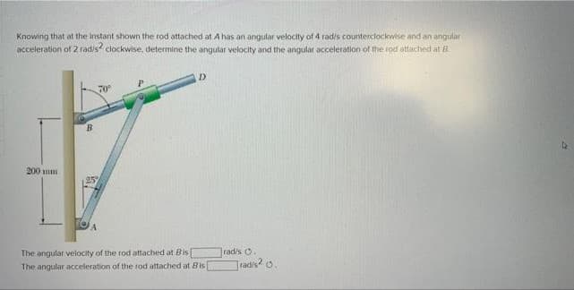 Knowing that at the instant shown the rod attached at A has an angular velocity of 4 radis counterclockwise and an angular
acceleration of 2 radis clockwise, determine the angular velocity and the angular acceleration of the rod attached at R
D.
70
B.
200 m
The angular velocity of the rod attached at Bis
The angular acceleration of the rod attached at Bis
radis O.
radis? o.
