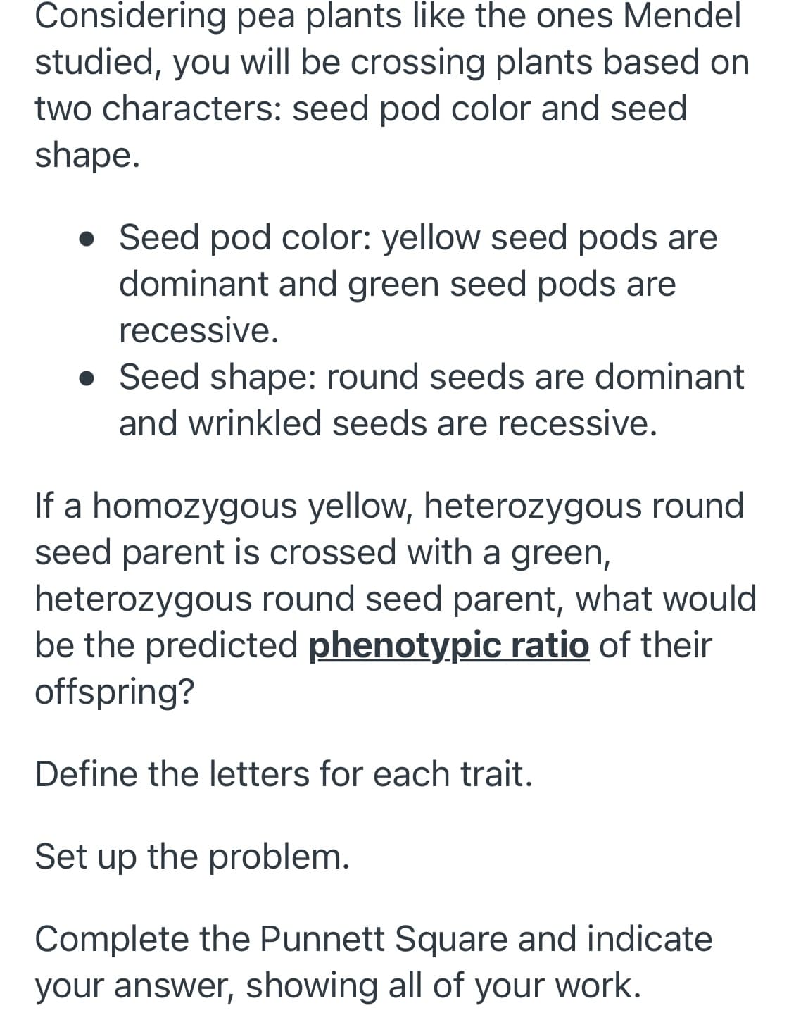 Considering pea plants like the ones Mendel
studied, you will be crossing plants based on
two characters: seed pod color and seed
shape.
• Seed pod color: yellow seed pods are
dominant and green seed pods are
recessive.
• Seed shape: round seeds are dominant
and wrinkled seeds are recessive.
If a homozygous yellow, heterozygous round
seed parent is crossed with a green,
heterozygous round seed parent, what would
be the predicted phenotypic ratio of their
offspring?
Define the letters for each trait.
Set up the problem.
Complete the Punnett Square and indicate
your answer, showing all of
your work.
