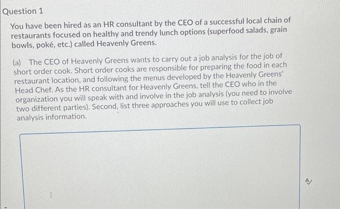Question 1
You have been hired as an HR consultant by the CEO of a successful local chain of
restaurants focused on healthy and trendy lunch options (superfood salads, grain
bowls, poké, etc.) called Heavenly Greens.
(a) The CEO of Heavenly Greens wants to carry out a job analysis for the job of
short order cook. Short order cooks are responsible for preparing the food in each
restaurant location, and following the menus developed by the Heavenly Greens'
Head Chef. As the HR consultant for Heavenly Greens, tell the CEO who in the
organization you will speak with and involve in the job analysis (you need to involve
two different parties). Second, list three approaches you will use to collect job
analysis information.
