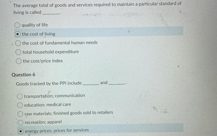 The average total of goods and services required to maintain a particular standard of
living is called
quality of life
the cost of living
the cost of fundamental human needs
O total household expenditure
O the cost/price index
Question 6
and
Goods tracked by the PPI include
O transportation; communication
education; medical care
raw materials; finished goods sold to retailers
recreation; apparel
energy prices; prices for services
