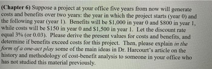 (Chapter 6) Suppose a project at your office five years from now will generate
costs and benefits over two years: the year in which the project starts (year 0) and
the following year (year 1). Benefits will be $1,000 in year 0 and $800 in year 1,
while costs will be $150 in year 0 and S1,500 in year 1. Let the discount rate
equal 3% (or 0.03). Please derive the present values for costs and benefits, and
determine if benefits exceed costs for this project. Then, please explain in the
form of a one-act play some of the main ideas in Dr. Harcourt's article on the
history and methodology of cost-benefit analysis to someone in your office who
has not studied this material previously.
