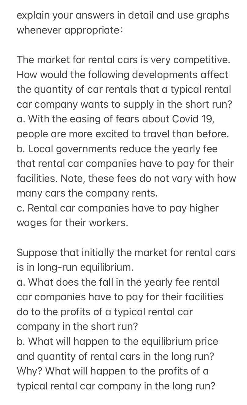explain your answers in detail and use graphs
whenever appropriate:
The market for rental cars is very competitive.
How would the following developments affect
the quantity of car rentals that a typical rental
car company wants to supply in the short run?
a. With the easing of fears about Covid 19,
people are more excited to travel than before.
b. Local governments reduce the yearly fee
that rental car companies have to pay for their
facilities. Note, these fees do not vary with how
many cars the company rents.
c. Rental car companies have to pay higher
wages for their workers.
Suppose that initially the market for rental cars
is in long-run equilibrium.
a. What does the fall in the yearly fee rental
car companies have to pay for their facilities
do to the profits of a typical rental car
company in the short run?
b. What will happen to the equilibrium price
and quantity of rental cars in the long run?
Why? What will happen to the profits of a
typical rental car company in the long run?