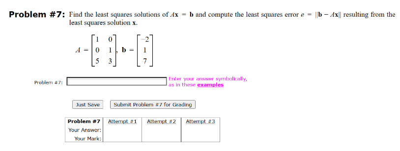 Problem #7: Find the least squares solutions of Ax = b and compute the least squares error e = ||b Ax|| resulting from the
least squares solution x.
Problem #7:
A = 0
5
Just Save
Problem #7
Your Answer:
Your Mark:
b
Enter your answer symbolically,
as in these examples
Submit Problem #7 for Grading
Attempt #1 Attempt #2
Attempt #3
-