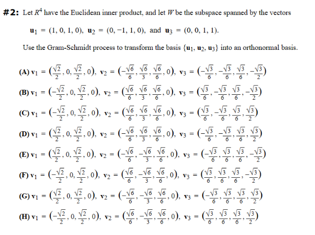 #2: Let R have the Euclidean inner product, and let W be the subspace spanned by the vectors
u₁ = (1, 0, 1, 0), u₂ = (0,−1, 1, 0), and u3 = (0, 0, 1, 1).
Use the Gram-Schmidt process to transform the basis {u₁, u2, u3} into an orthonormal basis.
(A) vi = (2, 0, , o), v2 = (-rô tô và 0) =
,0),
√6 √6
3
2 V3
(B) v2
1 = (-√⁄2, 0, √2, 0), v₂ = (V6, V6, V6, 0), v3 = (
(C) v₁ = (-√2, 0, √2, 0), v₂ = (V6, V6, V6, 0), v3 =
(℗D) v₁ = (1, 0, ¹⁄2, 0), v2 = (-√6 V6, V6,0), v3 = (
3
=(-√3 -√3√3-√3)
(√3-√3√3-√3)
(√3-√3√3√3)
G
(EA EA FX- ^^-) =
(E) v₁ = (√⁄2, 0, ¹⁄2, 0), v2 = (-V6, -Võ Võ, 0), v3 = (-√³ √³ 13 13
√3
(ⒸF) v₁ = (-√⁄2, 0, √2, 0), v₂ = (√6₁ -√6, V6,0), v3 = (√3₁ √3 √
(G) v₁ = (¹⁄2, 0, ¹⁄2, 0), v₂ = (-V6, -√6
(H) v₁ − (−¹√2, 0, √⁄2, 0), v2 – (V6, -√6
=
V6,0), v3 = (-√³ √3 13 13
√√3
√6, 0), v3 = (√3 √3