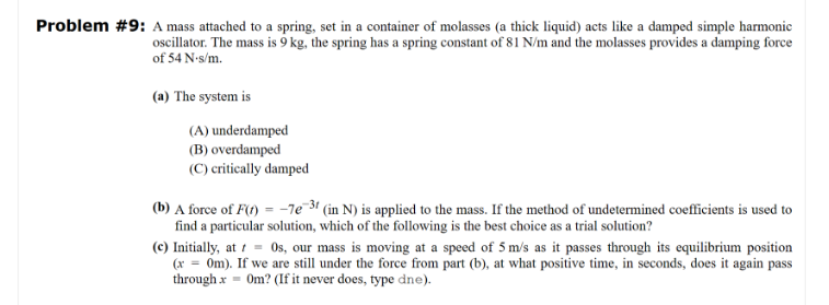 Problem #9: A mass attached to a spring, set in a container of molasses (a thick liquid) acts like a damped simple harmonic
oscillator. The mass is 9 kg, the spring has a spring constant of 81 N/m and the molasses provides a damping force
of 54 N-s/m.
(a) The system is
(A) underdamped
(B) overdamped
(C) critically damped
(b) A force of F(t) = -7e-31 (in N) is applied to the mass. If the method of undetermined coefficients is used to
find a particular solution, which of the following is the best choice as a trial solution?
(c) Initially, at t = Os, our mass is moving at a speed of 5 m/s as it passes through its equilibrium position
(x = 0m). If we are still under the force from part (b), at what positive time, in seconds, does it again pass
through x = 0m? (If it never does, type dne).
