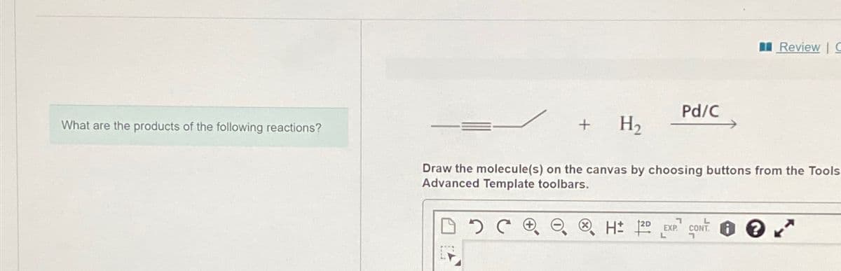 What are the products of the following reactions?
+ H₂
C
Pd/C
Draw the molecule(s) on the canvas by choosing buttons from the Tools
Advanced Template toolbars.
Review | G
H 12D EXP. CONT
L