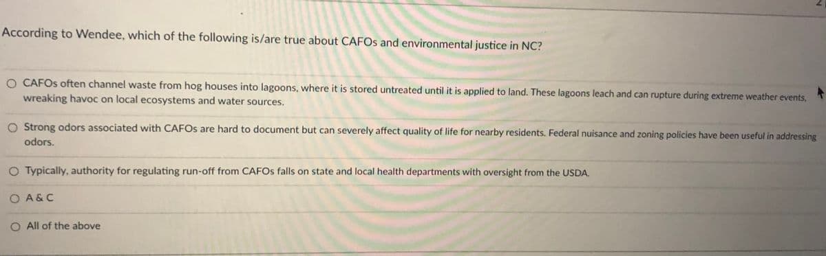 According to Wendee, which of the following is/are true about CAFOS and environmental justice in NC?
O CAFOS often channel waste from hog houses into lagoons, where it is stored untreated until it is applied to land. These lagoons leach and can rupture during extreme weather events,
wreaking havoc on local ecosystems and water sources.
O Strong odors associated with CAFOS are hard to document but can severely affect quality of life for nearby residents. Federal nuisance and zoning policies have been useful in addressing
odors.
O Typically, authority for regulating run-off from CAFOS falls on state and local health departments with oversight from the USDA.
O A&C
O All of the above
