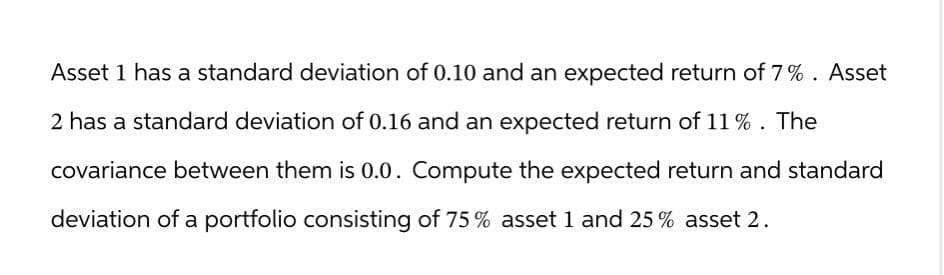 Asset 1 has a standard deviation of 0.10 and an expected return of 7%. Asset
2 has a standard deviation of 0.16 and an expected return of 11%. The
covariance between them is 0.0. Compute the expected return and standard
deviation of a portfolio consisting of 75% asset 1 and 25% asset 2.