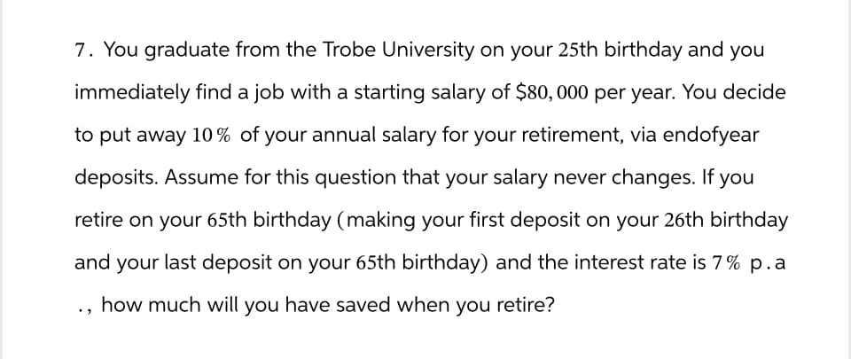 7. You graduate from the Trobe University on your 25th birthday and you
immediately find a job with a starting salary of $80,000 per year. You decide
to put away 10% of your annual salary for your retirement, via endofyear
deposits. Assume for this question that your salary never changes. If you
retire on your 65th birthday (making your first deposit on your 26th birthday
and your last deposit on your 65th birthday) and the interest rate is 7% p.a
how much will you have saved when you retire?