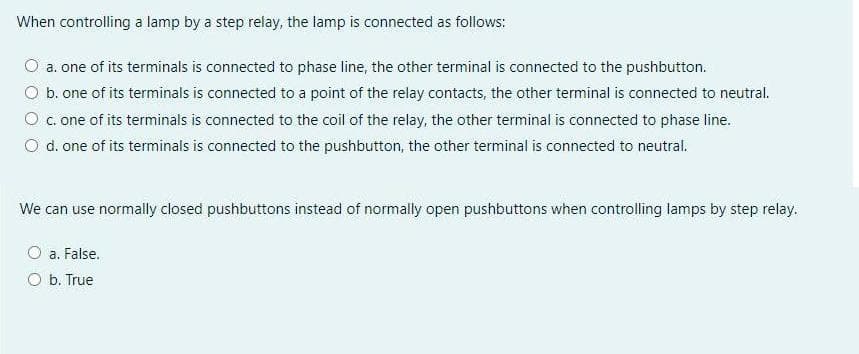 When controlling a lamp by a step relay, the lamp is connected as follows:
O a. one of its terminals is connected to phase line, the other terminal is connected to the pushbutton.
O b. one of its terminals is connected to a point of the relay contacts, the other terminal is connected to neutral.
O c. one of its terminals is connected to the coil of the relay, the other terminal is connected to phase line.
O d. one of its terminals is connected to the pushbutton, the other terminal is connected to neutral.
We can use normally closed pushbuttons instead of normally open pushbuttons when controlling lamps by step relay.
a. False.
O b. True
