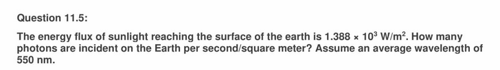 Question 11.5:
The energy flux of sunlight reaching the surface of the earth is 1.388 × 103 W/m?. How many
photons are incident on the Earth per second/square meter? Assume an average wavelength of
550 nm.
