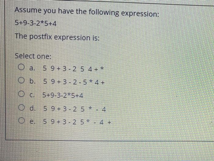 Assume you have the following expression:
5+9-3-2*5+4
The postfix expression is:
Select one:
O a.
5 9+3-2 5 4+ *
O b. 5 9+ 3 - 2 - 5 * 4 +
O c. 5+9-3-2*5+4
O d. 5 9+3- 25 *- 4
59+3-2 5 *- 4 +
O e.
