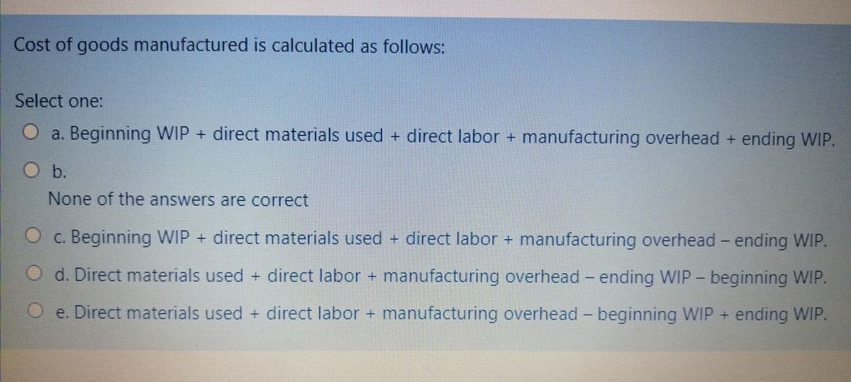 Cost of goods manufactured is calculated as follows:
Select one:
a. Beginning WIP + direct materials used + direct labor + manufacturing overhead + ending WIP.
O b.
None of the answers are correct
O c. Beginning WIP + direct materials used + direct labor + manufacturing overhead - ending WIP.
d. Direct materials used + direct labor + manufacturing overhead - ending WIP - beginning WIP.
O e. Direct materials used + direct labor + manufacturing overhead - beginning WIP + ending WIP.
