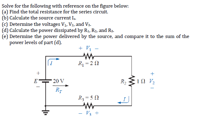Solve for the following with reference on the figure below:
(a) Find the total resistance for the series circuit.
(b) Calculate the source current Is.
(c) Determine the voltages V₁, V₂, and V3.
(d) Calculate the power dissipated by R₁, R2, and R3.
(e) Determine the power delivered by the source, and compare it to the sum of the
power levels of part (d).
+
E
20 V
RT
+ V/₁-
www
R₁ = 20
R₂ = 50
V3 +
R₂10 V/₂