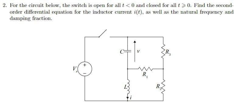 2. For the circuit below, the switch is open for all t <0 and closed for all t>0. Find the second-
order differential equation for the inductor current i(t), as well as the natural frequency and
damping fraction.
V
R,
+
