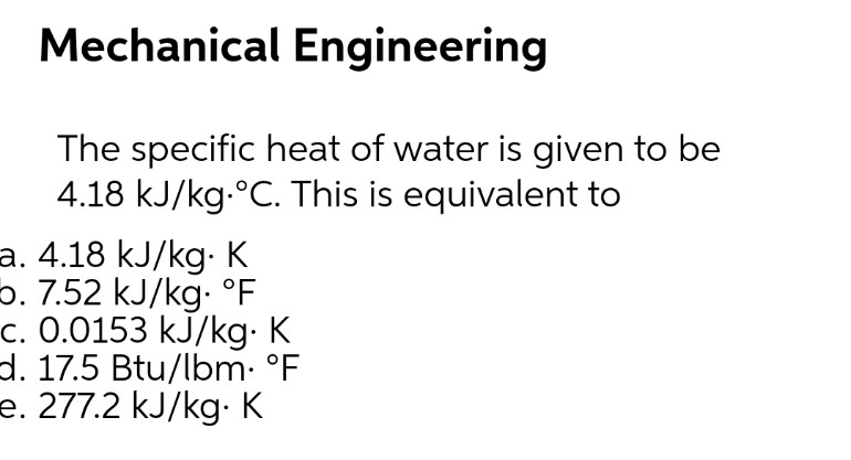 Mechanical Engineering
The specific heat of water is given to be
4.18 kJ/kg.°C. This is equivalent to
a. 4.18 kJ/kg. K
b. 7.52 kJ/kg. °F
c. 0.0153 kJ/kg. K
d. 17.5 Btu/lbm. °F
e. 277.2 kJ/kg-: K
