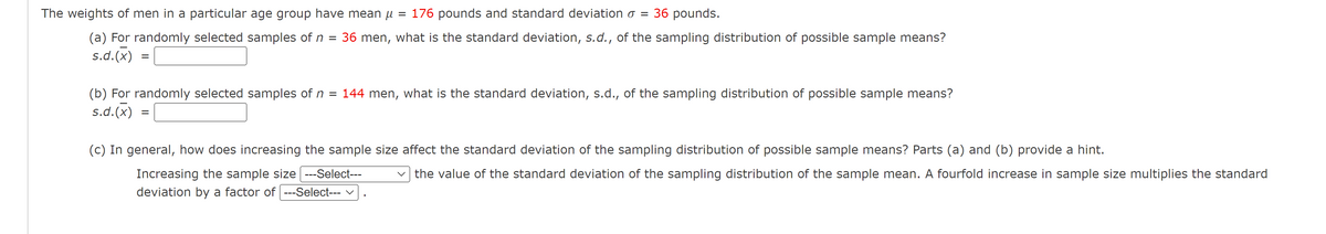 The weights of men in a particular age group have mean µ
176 pounds and standard deviation o = 36 pounds.
(a) For randomly selected samples of n
36 men, what is the standard deviation, s.d., of the sampling distribution of possible sample means?
s.d.(x)
%3D
(b) For randomly selected samples of n = 144 men, what is the standard deviation, s.d., of the sampling distribution of possible sample means?
s.d.(x)
(c) In general, how does increasing the sample size affect the standard deviation of the sampling distribution of possible sample means? Parts (a) and (b) provide a hint.
Increasing the sample size ---Select---
deviation by a factor of ---Select--- v
the value of the standard deviation of the sampling distribution of the sample mean. A fourfold increase in sample size multiplies the standard
