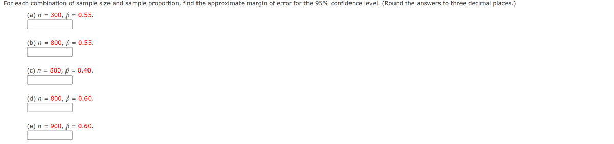 For each combination of sample size and sample proportion, find the approximate margin of error for the 95% confidence level. (Round the answers to three decimal places.)
(а) п
300, р %3D 0.55.
(b) n = 800, p = 0.55.
(c) n = 800, p = 0.40.
(d) n = 800, p = 0.60.
(e) n = 900, p = 0.60.
