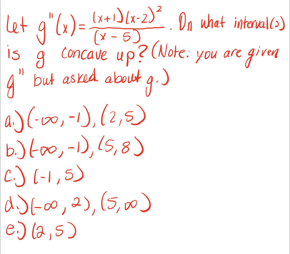 (x + 1)(x-2)². On what interval (2)
(x - 5)
let g" (x) =
is g Concave up? (Note:
g" but asked about g.)
a.) (-00, -1), (2,5)
b.) (0, -1), (5,8)
C.) (-1,5)
d.) (-00, 2), (5,00)
e.) (2,5)
you
are given