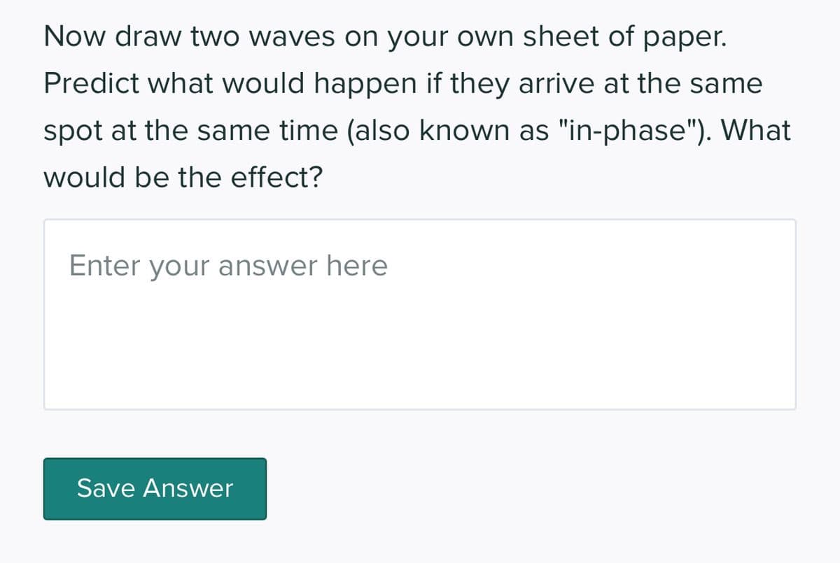 Now draw two waves on your own sheet of paper.
Predict what would happen if they arrive at the same
spot at the same time (also known as "in-phase"). What
would be the effect?
Enter your answer here
Save Answer