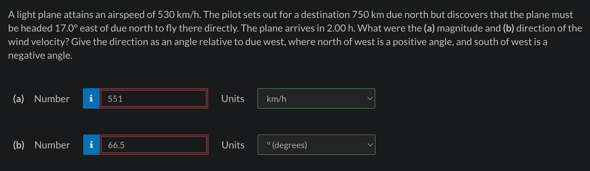 A light plane attains an airspeed of 530 km/h. The pilot sets out for a destination 750 km due north but discovers that the plane must
be headed 17.0° east of due north to fly there directly. The plane arrives in 2.00 h. What were the (a) magnitude and (b) direction of the
wind velocity? Give the direction as an angle relative to due west, where north of west is a positive angle, and south of west is a
negative angle.
(a) Number
(b) Number
551
66.5
Units
Units
km/h
° (degrees)